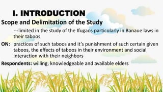 I. INTRODUCTION
Scope and Delimitation of the Study
---limited in the study of the Ifugaos particularly in Banaue laws in
their taboos
ON: practices of such taboos and it’s punishment of such certain given
taboos, the effects of taboos in their environment and social
interaction with their neighbors
Respondents: willing, knowledgeable and available elders
 