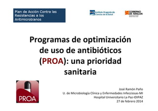 Programas de optimización
de uso de antibióticos
(PROA): una prioridad
sanitaria
José Ramón Paño
U. de Microbiología Clínica y Enfermedades Infecciosas-MI
Hospital Universitario La Paz-IDIPAZ
27 de febrero 2014
 