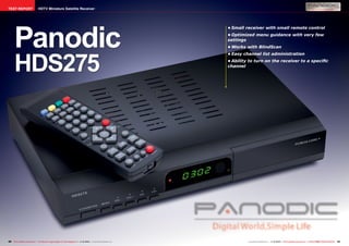 TEST REPORT                      HDTV Miniature Satellite Receiver




      Panodic
                                                                                                                       •	Small receiver with small remote control
                                                                                                                       •	Optimized menu guidance with very few
                                                                                                                       settings
                                                                                                                       •	Works with BlindScan




      HDS275
                                                                                                                       •	Easy channel list administration
                                                                                                                       •	Ability to turn on the receiver to a specific
                                                                                                                       channel




40 TELE-satellite International — The World‘s Largest Digital TV Trade Magazine — 1
                                                                                  1-12/2012 — www.TELE-satellite.com                                     1-12/2012 — TELE-satellite International — 全球发行量最大的数字电视杂志
                                                                                                                                www.TELE-satellite.com — 1                                                           41
 