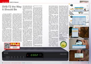 0.5303-04/2013
www.TELE-audiovision.com/13/03/panodic
1
2
3
4
5
58 59TELE-audiovision International — The World‘s Largest Digital TV Trade Magazine — 03-04/2013 — www.TELE-audiovision.com www.TELE-audiovision.com — 03-04/2013 — TELE-audiovision International — 全球发行量最大的数字电视杂志
TEST REPORT DVB-T2 CI Receiver
DVB-T2 the Way
It Should Be
27 x 16.5 x 4 cm, packaged
into an elegant case design – in
case you’re wondering what the
heck we’re talking about, this is
what the new HDT-275C from
Panodic looks like. As early as
when we unpacked this new re-
ceiver the fact that Panodic has
opted to integrate DVB-T2 has
met with our approval. Thanks
to DVB-T2 support reception
of terrestrial HDTV is possi-
ble, which is of particular sig-
nificance since DVB-T2 trans-
missions are available in most
countries still endorsing DVB-T
as well, and in the medium to
long term DVB-T2 is en route
to replacing DVB-T in virtually
all markets.
A four-digit segment display
is located on the front panel
of the HDT-275C which shows
either the current time or the
number of the selected chan-
nel. Right next to it we find
the usual LED to indicate the
receiver status. A flap hides
the CI slot which accepts all
standard conditional access
modules, and a total of six but-
tons are available on the front
panel so that you can make
use of Panodic’s new receiver
even when the remote control
is misplaced or out of batteries.
Turning our attention to the
back panel, we notice a gen-
erously equipped connection
board, offering all options you
may ever require, with the ex-
ception of a mechanical power
switch. In detail, you get a tun-
er input socket complete with
loop-through output, a total of
six RCA jacks for stereo audio,
composite video and YUV, an
HDMI socket, scart eurocon-
nector for older SDTV devices
as well as a USB 2.0 interface
for hooking up external stor-
age media. If brilliant audio
is what you’re after, you’ll be
pleased to learn that Panodic
has thought of a digital coax
audio output as well.
The remote control that is
shipped with the receiver is on
the small side, yet its buttons
offer a very pleasant pressure
point and are clearly labelled.
In general, the level of work-
manship left us very satisfied,
but we would not have expect-
ed anything less from Panodic.
One thing that deserves extra-
special praise is the almost
non-existent power consump-
tion in standby mode. In fact,
it is so low our meter could not
detect any power consumption
at all, which means it is way
Panodic HDT-275C
Great receiver for the new HDTV era
in digital terrestrial TV
in future-proof DVB-T2
1. Installation wizard of the
HDT-275C
2. Automatic channel search
3. Channel list
4. The recording time can be
extended with a double click on
the Record button.
5. Two channels can be
recorded simultaneously
nels (as opposed to DVB-S or
DVB-C) you won’t make use of
the channel list management
options too frequently, but it’s
still good to know that all usual
jobs such as deleting, mov-
ing, renaming or PIN-locking
individual channels can be ac-
complished easily. In addition,
a total of eight favourites lists
can be set up und filled with
channels.
Incidentally, Panodic has
opted to split up the overall
channel list into TV and radio
sections, which additionally
enhances the overall user ex-
perience. Thanks to the colour-
coded buttons on the remote
control it is child’s play to cre-
ate a tailor-made channel list
since each function can be
called up with a single touch of
a button.
In case the channel offering
at a specific location chang-
es users can keep up to date
with an automatic or manual
channel search, both of which
can be accessed in the ‘Chan-
nel Scan’ section of the main
menu.
If you opt for a manual
search it is possible to enter a
frequency or a channel num-
ber of the UHF or VHF bands.
Two bars on the bottom of
the screen indicate right away
whether or not the entered
values correspond to an active
frequency.
We also appreciated the op-
tion to restrict the automatic
search to free-to-air channels.
This way the channel list will
only include channels that can
actually be watched without
any pay TV subscription.
In the Setup section of the
menu you’ll find all basic ad-
justment options to get the
receiver running, including
video resolution, region, OSD
language and aspect ratio. So
any time you need to make
some changes after having
run through the initial installa-
tion wizard this is the place to
go. In addition, it is here that
you can set up your preferred
language for audio, subtitles or
teletext, as well as duration of
on-screen inserts and the in-
ternal clock. You may set the
time manually or you can fall
back on the time signal trans-
mitted with the DVB standard.
Based on a number of pre-
defined time zones the differ-
ence between GMT and your
local time can easily be set,
since the receiver lists a num-
ber of major cities in each time
zone on the bottom of the
screen, which should help you
select the correct one.
Being a fully-fledged PVR
receiver the HDT-275C comes
with a total of eight timer slots
which can be set individually.
Events can be marked for daily,
weekly or monthly recording,
which means you should never
miss an episode of your favour-
ite drama or sitcom show. We
also appreciated all adjustment
options regarding contrast,
colour saturation, sharpness
below one Watt. What’s more,
a low 13 Watts during everyday
use also add up to this receiv-
er being not only good to the
environment, but also to your
wallet!
What has become common-
place for most receivers these
days is also available with the
Panodic HDT-275C: a short
installation wizard that takes
care of setting up the receiver
in the first place and of cus-
tomising many of the available
parameters. All you need to do
in order to get going is select
your region, preferred lan-
guage, video mode and aspect
ratio.
We did like the fact that
Panodic streamlines the whole
process with a number of small
but meaningful enhancements.
To give you just one example,
the receiver suggests an on-
screen language based on the
region selection which can be
accepted by the user, or over-
ruled just as well.
As far as video resolutions
are concerned, the following
options are available: 480i,
480p, 576i, 576p, 720p 50 Hz,
720p 60 Hz, 1080i 25 Hz, 1080i
30 Hz, 1080p 50 Hz, 1080p 60
Hz, 1080p 25 Hz, 1080p 30
Hz, 1080p 24 Hz, as well as
‘source’ and ‘native’. ‘Source’
in this case means that the re-
ceiver adjusts its output reso-
lution to the broadcast that is
currently received, while the
‘native’ setting takes into ac-
count the maximum resolution
of the TV panel.
Thanks to 1080p support the
HDT-275C is compatible with
full HD transmissions. The re-
ceiver can automatically adjust
the aspect ratio based on the
received material, or users can
manually choose either 16:9,
4:3 Pan & Scan or 4:3 Letter-
box.
Once users have decided on
these three major items a touch
of the OK button brings them
right up one step to the auto-
matic channel search. While
this sounds nicely straightfor-
ward at first, we would have
liked more options here. Why?
Imagine you’re using a small
DVB-T antenna with integrated
amplifier – there would have
been no way to turn on pow-
er supply via the coax cable
before starting the channel
search and most probably that
search would have resulted in
nothing more than zero chan-
nels, or very few high-powered
channels at most. Luckily in
our case, a UHF-VHF antenna
combination installed on the
roof of our test center provided
the signal, which means that
all active DVB-T and DVB-T2
frequencies available at our lo-
cation were detected in a little
less than four minutes. While
four minutes won’t break any
record it is still an acceptable
result, given that a full signal
scan does not need to be per-
formed on a regular basis. As
soon as the channel search is
completed the receiver switch-
es to the first channel on the
list and is thus ready to provide
viewing pleasure.
While it is true that most
basic settings are taken care
of thanks to the installation
wizard, we nonetheless rec-
ommend having a closer look
at the clearly structured main
menu of the HDT-275C. It is di-
vided up into six main sections
and offers all adjustment and
configuration option you’ll ever
need.
Considering the small num-
ber of DVB-T and DVB-T2 chan-
 