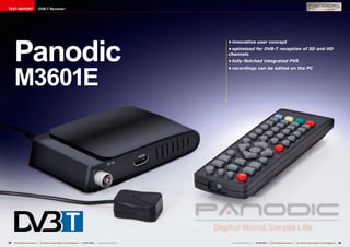 TEST REPORT                    DVB-T Receiver




     Panodic
                                                                                                                          •	innovative user concept
                                                                                                                          •	optimised for DVB-T reception of SD and HD
                                                                                                                          channels
                                                                                                                          •	fully-fletched integrated PVR




     M3601E
                                                                                                                          •	recordings can be edited on the PC




32   TELE-satellite International — The World‘s Largest Digital TV Trade Magazine — 04-05/2012 — www.TELE-satellite.com    www.TELE-satellite.com — 04-05/2012 — TELE-satellite International — The World‘s Largest Digital TV Trade Magazine   33
 