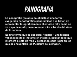 La panografía (palabra no-oficial) es una forma
exagerada de fotografías panorámicas que tratan de
representar fotográficamente el entorno tal y como se
ve a ojo desnudo, cuando no se mira a través del visor
de la cámara.
Es una forma que se usa para “contar “ una historia
valiéndose de el instante en instante, ocultando lo que
interfiere o está de mas y detallando cada lugar en los
que se encuentran los Punctum de la imagen.
 