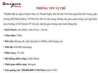 THÔNG TIN VỊ TRÍ
Tây Sơn – Nguyễn Trãi – Royal City
• Vị trí: đặt tại ngã tư Bạch Mai, Lê Thanh Nghị, liền kề nhà Văn hóa quận Hai Bà Trưng, gần
trường ĐH Bách Khoa, TTTM Chợ Mơ là một trong những nút giao quan trọng cửa ngõ phía
nam hướng về Hồ Gươm TT thủ đô, mật độ giao thông luôn luôn đông đúc.
• Kích thước: 6m (Dài) x 9m (Cao) = 54 m2
• Tầm nhìn: 250m
• Kết cấu: Khung sắt, mặt căng bạt in Hiflex chất lượng cao
• Mât độ: 630,000 lượt/ngày
• Hiện trạng: Có sẵn
• Hệ thống chiếu sáng: 8 đèn Metal
• Thời gian chiếu sáng: 4h/ngày
• Giá quảng cáo: 350,000,000 VNĐ/Năm (chưa VAT)
 