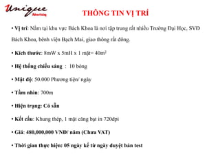 THÔNG TIN VỊ TRÍ
Tây Sơn – Nguyễn Trãi – Royal City
• Vị trí: Nằm tại khu vực Bách Khoa là nơi tập trung rất nhiều Trường Đại Học, SVĐ
Bách Khoa, bênh viện Bạch Mai, giao thông rất đông.
• Kích thước: 8mW x 5mH x 1 mặt= 40m2
• Hệ thống chiếu sáng : 10 bóng
• Mật độ: 50.000 Phương tiện/ ngày
• Tầm nhìn: 700m
• Hiện trạng: Có sẵn
• Kết cấu: Khung thép, 1 mặt căng bạt in 720dpi
• Giá: 480,000,000 VNĐ/ năm (Chưa VAT)
• Thời gian thực hiện: 05 ngày kể từ ngày duyệt bản test
 