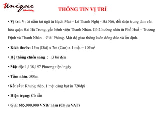 THÔNG TIN VỊ TRÍ
Tây Sơn – Nguyễn Trãi – Royal City
• Vị trí: Vị trí nằm tại ngã tư Bạch Mai – Lê Thanh Nghị - Hà Nội, đối diện trung tâm văn
hóa quận Hai Bà Trưng, gần bênh viện Thanh Nhàn. Có 2 hướng nhìn từ Phố Huế – Trương
Định và Thanh Nhàn – Giải Phóng. Mật độ giao thông luôn đông đúc và ổn định.
• Kích thước: 15m (Dài) x 7m (Cao) x 1 mặt = 105m2
• Hệ thống chiếu sáng : 13 bô đèn
• Mật độ: 1,138,157 Phương tiện/ ngày
• Tầm nhìn: 500m
•Kết cấu: Khung thép, 1 mặt căng bạt in 720dpi
• Hiện trạng: Có sẵn
• Giá: 685,000,000 VNĐ/ năm (Chưa VAT)
 