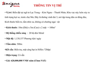 THÔNG TIN VỊ TRÍ
Tây Sơn – Nguyễn Trãi – Royal City
• Vị trí: Biển đặt tại ngã tư Lạc Trung – Kim Ngưu – Thanh Nhàn, Khu vực này luôn xảy ra
tình trạng kẹt xe, trước chợ Mơ, Đây là đường vành đai 3, nơi tập trung dân cư đông đúc,
Kích thước biển to, tầm nhìn xa, không có chướng ngại vật
• Kích thước: 10m (Dài) x 5m (Cao) x 2 mặt = 100m2
• Hệ thống chiếu sáng : 20 bộ đèn Metal
• Mật độ: 1,138,157 Phương tiện/ ngày
• Tầm nhìn: 500m
•Kết cấu: Biển trụ, mặt căng bạt in Hiflex 720dpi
• Hiện trạng: Có sẵn
• Giá: 620,000,000 VNĐ/ năm (Chưa VAT)
 
