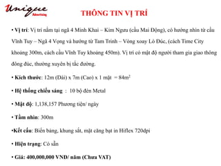 THÔNG TIN VỊ TRÍ
Tây Sơn – Nguyễn Trãi – Royal City
• Vị trí: Vị trí nằm tại ngã 4 Minh Khai – Kim Ngưu (cầu Mai Động), có hướng nhìn từ cầu
Vĩnh Tuy – Ngã 4 Vọng và hướng từ Tam Trinh – Vòng xoay Lò Đúc, (cách Time City
khoảng 300m, cách cầu Vĩnh Tuy khoảng 450m). Vị trí có mật độ người tham gia giao thông
đông đúc, thường xuyên bị tắc đường.
• Kích thước: 12m (Dài) x 7m (Cao) x 1 mặt = 84m2
• Hệ thống chiếu sáng : 10 bộ đèn Metal
• Mật độ: 1,138,157 Phương tiện/ ngày
• Tầm nhìn: 300m
•Kết cấu: Biển bảng, khung sắt, mặt căng bạt in Hiflex 720dpi
• Hiện trạng: Có sẵn
• Giá: 400,000,000 VNĐ/ năm (Chưa VAT)
 