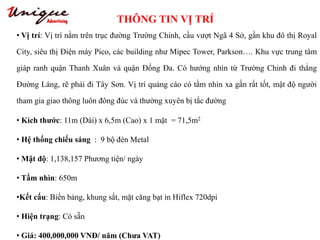 THÔNG TIN VỊ TRÍ
Tây Sơn – Nguyễn Trãi – Royal City
• Vị trí: Vị trí nằm trên trục đường Trường Chinh, cầu vượt Ngã 4 Sở, gần khu đô thị Royal
City, siêu thị Điện máy Pico, các building như Mipec Tower, Parkson…. Khu vực trung tâm
giáp ranh quận Thanh Xuân và quận Đống Đa. Có hướng nhìn từ Trường Chinh đi thẳng
Đường Láng, rẽ phải đi Tây Sơn. Vị trí quảng cáo có tầm nhìn xa gần rất tốt, mật độ người
tham gia giao thông luôn đông đúc và thường xuyên bị tắc đường
• Kích thước: 11m (Dài) x 6,5m (Cao) x 1 mặt = 71,5m2
• Hệ thống chiếu sáng : 9 bộ đèn Metal
• Mật độ: 1,138,157 Phương tiện/ ngày
• Tầm nhìn: 650m
•Kết cấu: Biển bảng, khung sắt, mặt căng bạt in Hiflex 720dpi
• Hiện trạng: Có sẵn
• Giá: 400,000,000 VNĐ/ năm (Chưa VAT)
 