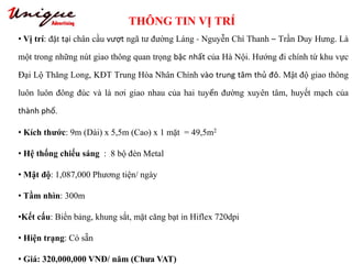 THÔNG TIN VỊ TRÍ
Tây Sơn – Nguyễn Trãi – Royal City
• Vị trí: đặt tại chân cầu vượt ngã tư đường Láng - Nguyễn Chí Thanh – Trần Duy Hưng. Là
một trong những nút giao thông quan trọng bậc nhất của Hà Nội. Hướng đi chính từ khu vực
Đại Lộ Thăng Long, KĐT Trung Hòa Nhân Chính vào trung tâm thủ đô. Mật độ giao thông
luôn luôn đông đúc và là nơi giao nhau của hai tuyến đường xuyên tâm, huyết mạch của
thành phố.
• Kích thước: 9m (Dài) x 5,5m (Cao) x 1 mặt = 49,5m2
• Hệ thống chiếu sáng : 8 bộ đèn Metal
• Mật độ: 1,087,000 Phương tiện/ ngày
• Tầm nhìn: 300m
•Kết cấu: Biển bảng, khung sắt, mặt căng bạt in Hiflex 720dpi
• Hiện trạng: Có sẵn
• Giá: 320,000,000 VNĐ/ năm (Chưa VAT)
 