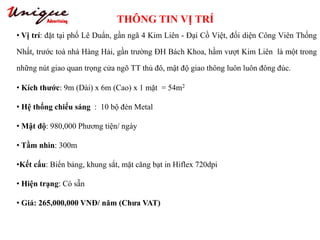 THÔNG TIN VỊ TRÍ
Tây Sơn – Nguyễn Trãi – Royal City
• Vị trí: đặt tại phố Lê Duẩn, gần ngã 4 Kim Liên - Đại Cồ Việt, đối diện Công Viên Thống
Nhất, trước toà nhà Hàng Hải, gần trường ĐH Bách Khoa, hầm vượt Kim Liên là một trong
những nút giao quan trọng cửa ngõ TT thủ đô, mật độ giao thông luôn luôn đông đúc.
• Kích thước: 9m (Dài) x 6m (Cao) x 1 mặt = 54m2
• Hệ thống chiếu sáng : 10 bộ đèn Metal
• Mật độ: 980,000 Phương tiện/ ngày
• Tầm nhìn: 300m
•Kết cấu: Biển bảng, khung sắt, mặt căng bạt in Hiflex 720dpi
• Hiện trạng: Có sẵn
• Giá: 265,000,000 VNĐ/ năm (Chưa VAT)
 