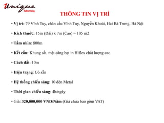 THÔNG TIN VỊ TRÍ
Tây Sơn – Nguyễn Trãi – Royal City
• Vị trí: 79 Vĩnh Tuy, chân cầu Vĩnh Tuy, Nguyễn Khoái, Hai Bà Trưng, Hà Nội
• Kích thước: 15m (Dài) x 7m (Cao) = 105 m2
• Tầm nhìn: 800m
• Kết cấu: Khung sắt, mặt căng bạt in Hiflex chất lượng cao
• Cách đất: 10m
• Hiện trạng: Có sẵn
• Hệ thống chiếu sáng: 10 đèn Metal
• Thời gian chiếu sáng: 4h/ngày
• Giá: 320,000,000 VNĐ/Năm (Giá chưa bao gồm VAT)
 