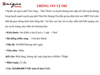 THÔNG TIN VỊ TRÍ
Tây Sơn – Nguyễn Trãi – Royal City
• Vị trí: tại ngã tư phố Yên Lãng – Thái Thinh. Là tuyến đường mới, đẹp nối liền tuyến đường
Láng huyết mạch xuyên qua phố Thái Hà, Hoàng Cầu đến ga tàu điện trên cao MRT Cát Linh.
Mật độ giao thông luôn luôn đông đúc. Tại khu vực này chỉ có duy nhất một biển quảng cáo,
tạo sự ấn tượng, duy nhất cho thương hiệu
• Kích thước: 9m (Dài) x 6m (Cao) x 1 mặt = 54m2
• Hệ thống chiếu sáng : 8 bộ đèn Metal
• Mật độ: 410,000 Phương tiện/ ngày
• Tầm nhìn: 300m
•Kết cấu: Biển bảng, khung sắt, mặt căng bạt in Hiflex 720dpi
• Hiện trạng: Có sẵn
• Giá: 265,000,000 VNĐ/ năm (Chưa VAT)
 