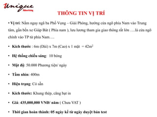 THÔNG TIN VỊ TRÍ
Tây Sơn – Nguyễn Trãi – Royal City
• Vị trí: Nằm ngay ngã ba Phố Vọng – Giải Phóng, hướng cửa ngõ phía Nam vào Trung
tâm, gần bến xe Giáp Bát ( Phía nam ), lưu lương tham gia giao thông rất lớn ….là cửa ngõ
chính vào TP từ phía Nam….
• Kích thước : 6m (Dài) x 7m (Cao) x 1 mặt = 42m2
• Hệ thống chiếu sáng: 10 bóng
• Mật độ: 50.000 Phương tiện/ ngày
• Tầm nhìn: 400m
• Hiện trạng: Có sẵn
• Kích thước: Khung thép, căng bạt in
• Giá: 435,000,000 VNĐ/ năm ( Chưa VAT )
• Thời gian hoàn thành: 05 ngày kể từ ngày duyệt bản test
 