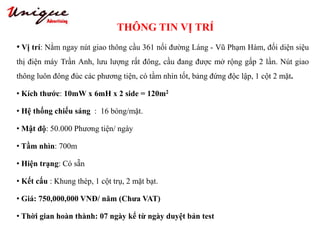 THÔNG TIN VỊ TRÍ
Tây Sơn – Nguyễn Trãi – Royal City
• Vị trí: Nằm ngay nút giao thông cầu 361 nối đường Láng - Vũ Phạm Hàm, đối diện siệu
thị điện máy Trần Anh, lưu lượng rất đông, cầu đang được mở rộng gấp 2 lần. Nút giao
thông luôn đông đúc các phương tiện, có tầm nhìn tốt, bảng đứng độc lập, 1 cột 2 mặt.
• Kích thước: 10mW x 6mH x 2 side = 120m2
• Hệ thống chiếu sáng : 16 bóng/mặt.
• Mật độ: 50.000 Phương tiện/ ngày
• Tầm nhìn: 700m
• Hiện trạng: Có sẵn
• Kết cấu : Khung thép, 1 cột trụ, 2 mặt bạt.
• Giá: 750,000,000 VNĐ/ năm (Chưa VAT)
• Thời gian hoàn thành: 07 ngày kể từ ngày duyệt bản test
 