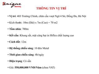 THÔNG TIN VỊ TRÍ
Tây Sơn – Nguyễn Trãi – Royal City
• Vị trí: 403 Trường Chinh, chân cầu vượt Ngã 4 Sở, Đống Đa, Hà Nội
• Kích thước: 10m (Dài) x 7m (Cao) = 70 m2
• Tầm nhìn: 700m
• Kết cấu: Khung sắt, mặt căng bạt in Hiflex chất lượng cao
• Cách đất: 12m
• Hệ thống chiếu sáng: 10 đèn Metal
• Thời gian chiếu sáng: 4h/ngày
• Hiện trạng: Có sẵn
• Giá: 550,000,000 VNĐ/Năm (chưa VAT)
 