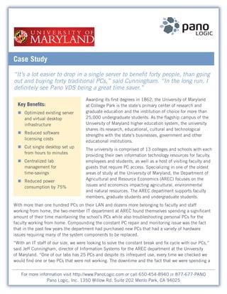Case Study
“It’s a lot easier to drop in a single server to benefit forty people, than going
out and buying forty traditional PCs,” said Cunningham. “In the long run, I
definitely see Pano VDS being a great time saver.”
                                     Awarding its first degrees in 1862, the University of Maryland
  Key Benefits:                      at College Park is the state’s primary center of research and
  „ Optimized existing server        graduate education and the institution of choice for more than
    and virtual desktop              25,000 undergraduate students. As the flagship campus of the
    infrastructure                   University of Maryland higher education system, the university
                                     shares its research, educational, cultural and technological
  „ Reduced software
                                     strengths with the state’s businesses, government and other
    licensing costs
                                     educational institutions.
  „ Cut single desktop set up
                                     The university is comprised of 13 colleges and schools with each
    from hours to minutes
                                     providing their own information technology resources for faculty,
  „ Centralized lab                  employees and students, as well as a host of visiting faculty and
    management for                   guests that require PC access. Specializing in one of the oldest
    time-savings                     areas of study at the University of Maryland, the Department of
  „ Reduced power                    Agricultural and Resource Economics (AREC) focuses on the
    consumption by 75%               issues and economics impacting agricultural, environmental
                                     and natural resources. The AREC department supports faculty
                                     members, graduate students and undergraduate students.
With more than one hundred PCs on their LAN and dozens more belonging to faculty and staff
working from home, the two-member IT department at AREC found themselves spending a significant
amount of their time maintaining the school’s PCs while also troubleshooting personal PCs for the
faculty working from home. Compounding the constant PC repair and monitoring issue was the fact
that in the past few years the department had purchased new PCs that had a variety of hardware
issues requiring many of the system components to be replaced.
“With an IT staff of our size, we were looking to solve the constant break and fix cycle with our PCs,”
said Jeff Cunningham, director of Information Systems for the AREC department at the University
of Maryland. “One of our labs has 25 PCs and despite its infrequent use, every time we checked we
would find one or two PCs that were not working. The downtime and the fact that we were spending a


    For more information visit http://www.PanoLogic.com or call 650-454-8940 or 877-677-PANO
                 Pano Logic, Inc. 1350 Willow Rd. Suite 202 Menlo Park, CA 94025
 