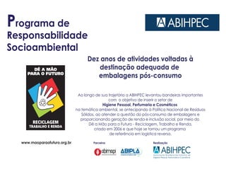 Programa de
Responsabilidade
Socioambiental
Dez anos de atividades voltadas à
destinação adequada de
embalagens pós-consumo
Ao longo de sua trajetória a ABIHPEC levantou bandeiras importantes
com o objetivo de inserir o setor de
Higiene Pessoal, Perfumaria e Cosméticos
na temática ambiental, se antecipando à Política Nacional de Resíduos
Sólidos, ao atender a questão do pós-consumo de embalagens e
proporcionando geração de renda e inclusão social, por meio do
Dê a Mão para o Futuro - Reciclagem, Trabalho e Renda,
criado em 2006 e que hoje se tornou um programa
de referência em logística reversa.
RealizaçãoParceiroswww.maoparaofuturo.org.br
 