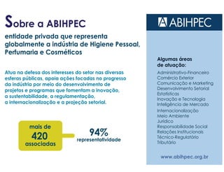 Sobre a ABIHPEC
www.abihpec.org.br
entidade privada que representa
globalmente a indústria de Higiene Pessoal,
Perfumaria e Cosméticos
Atua na defesa dos interesses do setor nas diversas
esferas públicas, apoia ações focadas no progresso
da indústria por meio do desenvolvimento de
projetos e programas que fomentam a inovação,
a sustentabilidade, a regulamentação,
a internacionalização e a projeção setorial.
mais de
420
associadas
94%
representatividade
Algumas áreas
de atuação:
Administrativo-Financeiro
Comércio Exterior
Comunicação e Marketing
Desenvolvimento Setorial
Estatísticas
Inovação e Tecnologia
Inteligência de Mercado
Internacionalização
Meio Ambiente
Jurídico
Responsabilidade Social
Relações Institucionais
Técnico-Regulatório
Tributário
 
