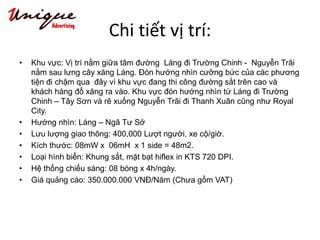 Chi tiết vị trí:
• Khu vực: Vị trí nằm giữa tâm đường Láng đi Trường Chinh - Nguyễn Trãi
nằm sau lưng cây xăng Láng. Đón hướng nhìn cưỡng bức của các phương
tiện đi chậm qua đây vì khu vực đang thi công đường sắt trên cao và
khách hàng đổ xăng ra vào. Khu vực đón hướng nhìn từ Láng đi Trường
Chinh – Tây Sơn và rẽ xuống Nguyễn Trãi đi Thanh Xuân cũng như Royal
City.
• Hướng nhìn: Láng – Ngã Tư Sở
• Lưu lượng giao thông: 400,000 Lượt người, xe cộ/giờ.
• Kích thước: 08mW x 06mH x 1 side = 48m2.
• Loại hình biển: Khung sắt, mặt bạt hiflex in KTS 720 DPI.
• Hệ thống chiếu sáng: 08 bóng x 4h/ngày.
• Giá quảng cáo: 350.000.000 VNĐ/Năm (Chưa gồm VAT)
 