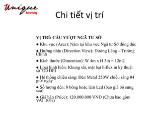 Chi tiết vị trí
VỊ TRÍ: CẦU VƯỢT NGÃ TƯ SỞ
● Khu vực (Area): Nằm tại khu vực Ngã tư Sở đông đúc
● Hướng nhìn (Direction View): Đường Láng – Trường
Chinh
● Kích thước (Dimention): W 4m x H 3m = 12m2
● Loại hình biển: Khung sắt, mặt bạt hiflex in kỹ thuật
số 720 DPI
● Hệ thống chiếu sáng: Đèn Metal 250W chiếu sáng 04
giờ/ ngày
● Số lượng đèn: 8 bóng hoặc làm Led (báo giá bổ sung
sau)
● Giá bán (Price): 120.000.000 VNĐ (Chưa bao gồm
VAT 10%)
 