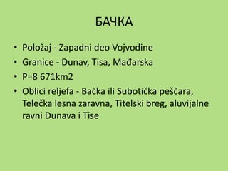 БАЧКА
• Položaj - Zapadni deo Vojvodine
• Granice - Dunav, Tisa, Mađarska
• P=8 671km2
• Oblici reljefa - Bačka ili Subotička peščara,
Telečka lesna zaravna, Titelski breg, aluvijalne
ravni Dunava i Tise
 