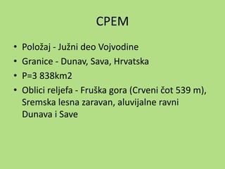 СРЕМ
• Položaj - Južni deo Vojvodine
• Granice - Dunav, Sava, Hrvatska
• P=3 838km2
• Oblici reljefa - Fruška gora (Crveni čot 539 m),
Sremska lesna zaravan, aluvijalne ravni
Dunava i Save
 