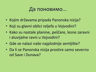 Да поновимо...
• Kojim državama pripada Panonska nizija?
• Koji su glavni oblici reljefa u Vojvodini?
• Kako su nastale planine, peščare, lesne zaravni
i aluvijalne ravni u Vojvodini?
• Gde se nalazi naše najplodnije zemljište?
• Da li se Panonska nizija prostire samo severno
od Save i Dunava?
 