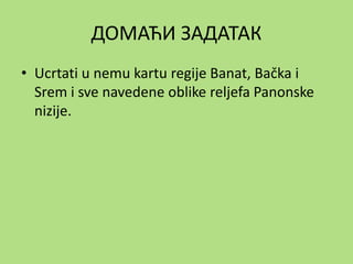 ДОМАЋИ ЗАДАТАК
• Ucrtati u nemu kartu regije Banat, Bačka i
Srem i sve navedene oblike reljefa Panonske
nizije.
 