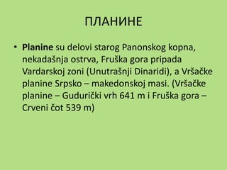 ПЛАНИНЕ
• Planine su delovi starog Panonskog kopna,
nekadašnja ostrva, Fruška gora pripada
Vardarskoj zoni (Unutrašnji Dinaridi), a Vršačke
planine Srpsko – makedonskoj masi. (Vršačke
planine – Gudurički vrh 641 m i Fruška gora –
Crveni čot 539 m)
 