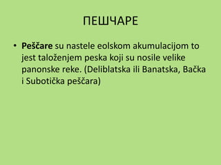 ПЕШЧАРЕ
• Peščare su nastele eolskom akumulacijom to
jest taloženjem peska koji su nosile velike
panonske reke. (Deliblatska ili Banatska, Bačka
i Subotička peščara)
 