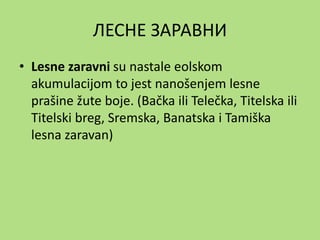 ЛЕСНЕ ЗАРАВНИ
• Lesne zaravni su nastale eolskom
akumulacijom to jest nanošenjem lesne
prašine žute boje. (Bačka ili Telečka, Titelska ili
Titelski breg, Sremska, Banatska i Tamiška
lesna zaravan)
 