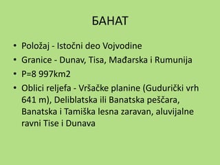 БАНАТ
• Položaj - Istočni deo Vojvodine
• Granice - Dunav, Tisa, Mađarska i Rumunija
• P=8 997km2
• Oblici reljefa - Vršačke planine (Gudurički vrh
641 m), Deliblatska ili Banatska peščara,
Banatska i Tamiška lesna zaravan, aluvijalne
ravni Tise i Dunava
 