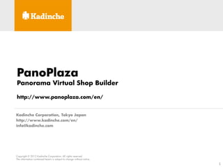 PanoPlaza
Panorama Virtual Shop Builder

http://www.panoplaza.com/en/


Kadinche Corporation, Tokyo Japan
http://www.kadinche.com/en/
info@kadinche.com




Copyright © 2012 Kadinche Corporation. All rights reserved.
The information contained herein is subject to change without notice.
                                                                        1
 