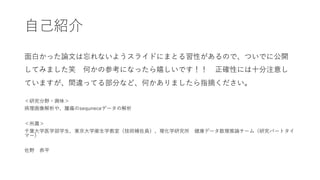 ⾃⼰紹介
⾯⽩かった論⽂は忘れないようスライドにまとる習性があるので、ついでに公開
してみました笑 何かの参考になったら嬉しいです！！ 正確性には⼗分注意し
ていますが、間違ってる部分など、何かありましたら指摘ください。
＜研究分野・興味＞
病理画像解析や、腫瘍のsequneceデータの解析
＜所属＞
千葉⼤学医学部学⽣、東京⼤学衛⽣学教室（技術補佐員）、理化学研究所 健康データ数理推論チーム（研究パートタイ
マー）
佐野 恭平
 