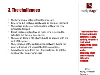 3. The challenges

• The benefits are often difficult to measure
• Enterprise 2.0 tools are rarely used as originaly intended
• The uptake and use of collaboration software is very
  difficult to forecast
• Direct costs are often low, so more time is needed to        “The benefit of Web
  calculate the the real time spend.                           2.0 tools within the
• The cost of doing a ROI-study should be aligned with the     enterprise is very
                                                               squishy, very soft. It
  cost of the project.
                                                               is all about
• The evolution of the collaboration software during the       productivity, comm
  analysed period will impact the ROI calculations.            unication and
• You will need data from the HR-department to get the         worker
  right number on personel cost                                efficiency, which
                                                               are notoriously
                                                               difficult to
                                                               measure.”


                                                                    Oliver
                                                               Young, Forrester
                                                               Research
 
