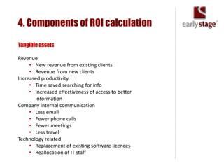 4. Components of ROI calculation

Tangible assets

Revenue
     • New revenue from existing clients
     • Revenue from new clients
Increased productivity
     • Time saved searching for info
     • Increased effectiveness of access to better
       information
Company internal communication
     • Less email
     • Fewer phone calls
     • Fewer meetings
     • Less travel
Technology related
     • Replacement of existing software licences
     • Reallocation of IT staff
 