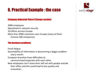 6. Practical Example : the case

Company Industrial Telco X (Europe section)

2000 employees
Specialised in network security
10 offices accross Europe
More than 5000 customers over Europe (many of them
   Fortune 500 companies)

The business problems

Email fatigue
Searchability of information is becomming a bigger problem
   every month.
European branches have difficulties to
   communicate/cooperate with each other.
New employees can’t share their skill set with people outside
   their office and this could lead to less quality and
   innovation.
 
