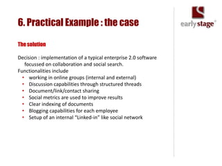 6. Practical Example : the case

The solution

Decision : implementation of a typical enterprise 2.0 software
   focussed on collaboration and social search.
Functionalities include
  • working in online groups (internal and external)
  • Discussion capabilities through structured threads
  • Document/link/contact sharing
  • Social metrics are used to improve results
  • Clear indexing of documents
  • Blogging capabilities for each employee
  • Setup of an internal “Linked-in” like social network
 
