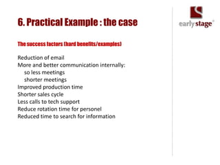 6. Practical Example : the case

The success factors (hard benefits/examples)

Reduction of email
More and better communication internally:
  so less meetings
  shorter meetings
Improved production time
Shorter sales cycle
Less calls to tech support
Reduce rotation time for personel
Reduced time to search for information
 