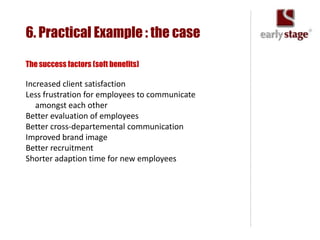 6. Practical Example : the case

The success factors (soft benefits)

Increased client satisfaction
Less frustration for employees to communicate
   amongst each other
Better evaluation of employees
Better cross-departemental communication
Improved brand image
Better recruitment
Shorter adaption time for new employees
 