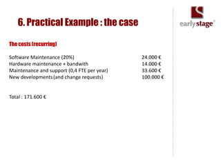 6. Practical Example : the case

The costs (recurring)

Software Maintenance (20%)                   24.000 €
Hardware maintenance + bandwith              14.000 €
Maintenance and support (0,4 FTE per year)   33.600 €
New developments (and change requests)       100.000 €


Total : 171.600 €
 