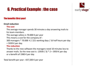 6. Practical Example : the case

The benefits (first year)

Email reduction
  The cost
  The average manager spends 30 minutes a day answering mails to
  his team-members
  The average sallary is 70.000 € per year
  This means a cost for the company of :
  300 managers * 70.000 € / 221 working days / 16 half hours per day
  = 5939 € per day.
  The reduction
  Thanks to the new software the managers need 10 minutes less to
  answer mails. So the new cost is : (5939 / 3) * 2 = 3959 € per day
  or a benefit of 1980 € per day

Total benefit per year : 437,500 € per year
 