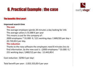 6. Practical Example : the case

The benefits (first year)

Improved search time
  The cost
  The average employee spends 20 minutes a day looking for info
  The average sallary is 55.000 € per year
  This means a cost for the company of :
  2000 employees * 55.000 € / 221 working days / (480/20) per day =
  20.739,00 € per day.
  The reduction
  Thanks to the new software the employees need 8 minutes less to
  find information. So the new cost is : (2000 employees * 55.000 € /
  221 working days / (480/12) per day : 12.443,00 €

Cost reduction : 8296 € per day!

Total benefit per year : 1.833.333,00 € per year
 