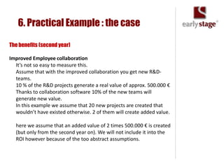 6. Practical Example : the case

The benefits (second year)

Improved Employee collaboration
  It’s not so easy to measure this.
  Assume that with the improved collaboration you get new R&D-
  teams.
  10 % of the R&D projects generate a real value of approx. 500.000 €
  Thanks to collaboration software 10% of the new teams will
  generate new value.
  In this example we assume that 20 new projects are created that
  wouldn’t have existed otherwise. 2 of them will create added value.

  here we assume that an added value of 2 times 500.000 € is created
  (but only from the second year on). We will not include it into the
  ROI however because of the too abstract assumptions.
 