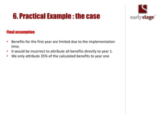 6. Practical Example : the case

Final assumption

• Benefits for the first year are limited due to the implementation
  time.
• It would be incorrect to attribute all benefits directly to year 1.
• We only attribute 35% of the calculated benefits to year one
 