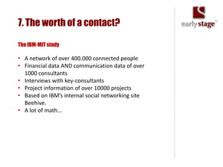 7. The worth of a contact?

The IBM-MIT study

• A network of over 400.000 connected people
• Financial data AND communication data of over
  1000 consultants
• Interviews with key-consultants
• Project information of over 10000 projects
• Based on IBM’s internal social networking site
  Beehive.
• A lot of math...
 