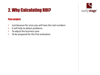 2. Why Calculating ROI?
Post-project

•   Just because for once you will have the real numbers
•   It will help to detect problems
•   To adjust the business case
•   To be prepared for the first evaluation
 