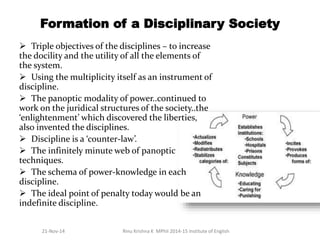 Formation of a Disciplinary Society 
 Triple objectives of the disciplines – to increase 
the docility and the utility of all the elements of 
the system. 
 Using the multiplicity itself as an instrument of 
discipline. 
 The panoptic modality of power..continued to 
work on the juridical structures of the society..the 
‘enlightenment’ which discovered the liberties, 
also invented the disciplines. 
 Discipline is a ‘counter-law’. 
 The infinitely minute web of panoptic 
techniques. 
 The schema of power-knowledge in each 
discipline. 
 The ideal point of penalty today would be an 
indefinite discipline. 
21-Nov-14 Rinu Krishna K MPhil 2014-15 Institute of English 
 