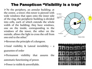 The Panopticon “Visibility is a trap” 
“At the periphery, an annular building; at 
the centre, a tower; this tower is pierced with 
wide windows that open onto the inner side 
of the ring; the peripheric building is divided 
into cells, each of which extends the whole 
width of the building; they have windows, 
one on the inside, corresponding to the 
windows of the tower, the other on the 
outside, allows the light to cross the cell from 
one end to the other.” 
Reverses the principle of a dungeon. 
Axial visibility & Lateral invisibility – a 
guarantee of order 
Permanent visibility that assures the 
automatic functioning of power. 
Power is visible & unverifiable. 
 