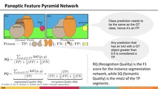 Panoptic Feature Pyramid Network
Any prediction that
has an IoU with a GT
object greater than
0.5 is considered a
TP
Class prediction needs to
be the same as the GT
class, hence it’s an FP
RQ (Recognition Quality) is the F1
score for the instance segmentation
network, while SQ (Semantic
Quality) is the mIoU of the TP
segments.A. Kirillov, K. He, R. Girshick, C. Rother, and P. Dolla ́r. Panoptic segmentation
 